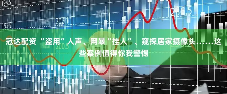 冠达配资 “盗用”人声、网暴“挂人”、窥探居家摄像头……这些案例值得你我警惕