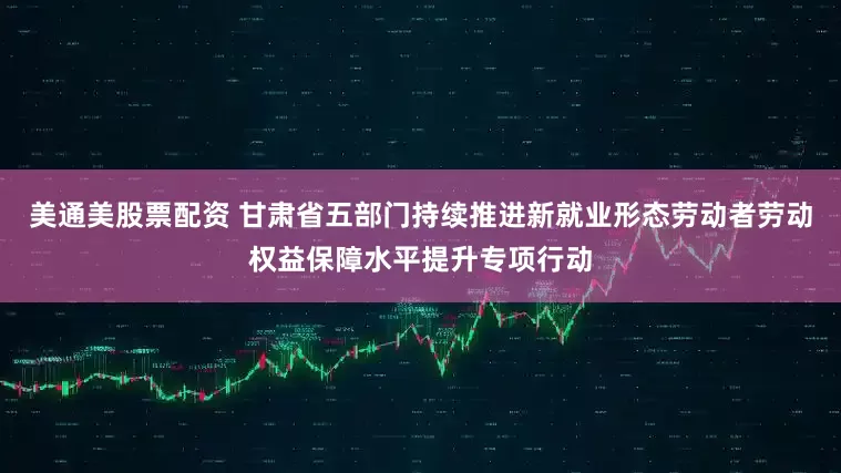 美通美股票配资 甘肃省五部门持续推进新就业形态劳动者劳动权益保障水平提升专项行动