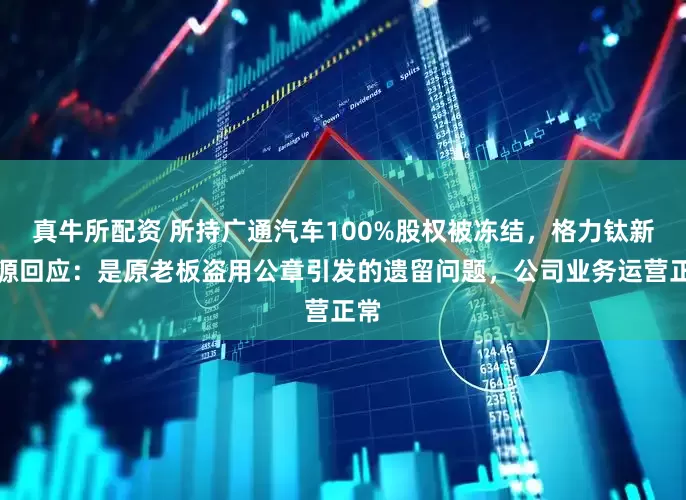 真牛所配资 所持广通汽车100%股权被冻结，格力钛新能源回应：是原老板盗用公章引发的遗留问题，公司业务运营正常