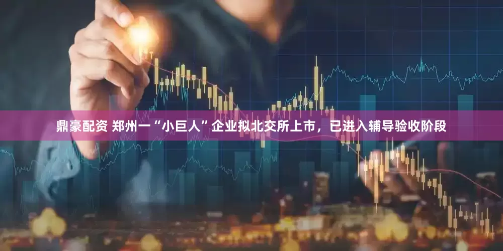 鼎豪配资 郑州一“小巨人”企业拟北交所上市，已进入辅导验收阶段
