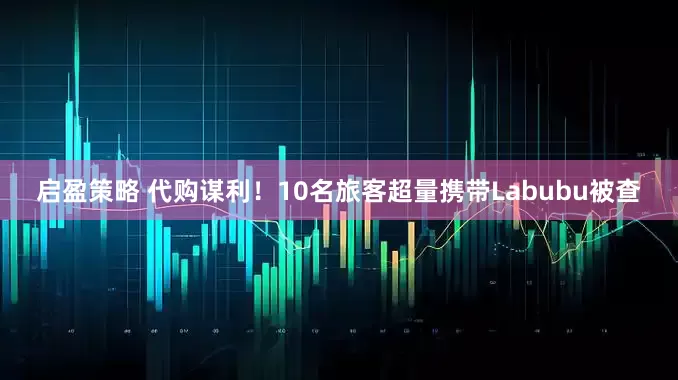 启盈策略 代购谋利！10名旅客超量携带Labubu被查