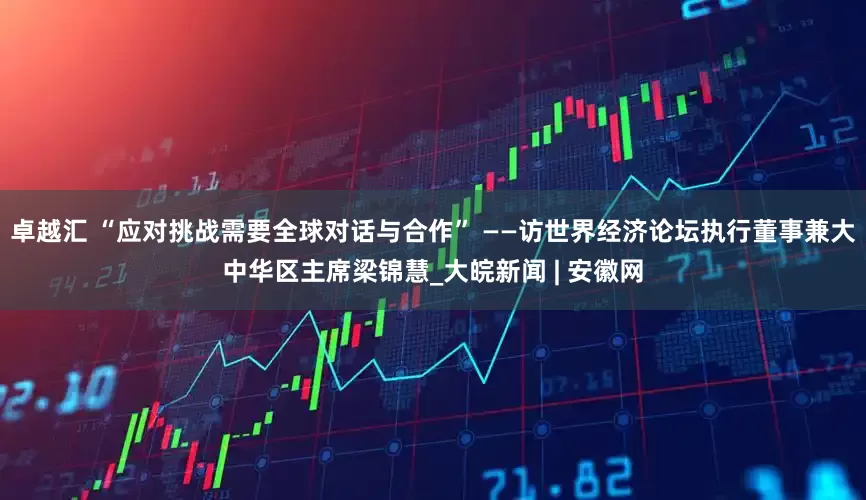 卓越汇 “应对挑战需要全球对话与合作” ——访世界经济论坛执行董事兼大中华区主席梁锦慧_大皖新闻 | 安徽网