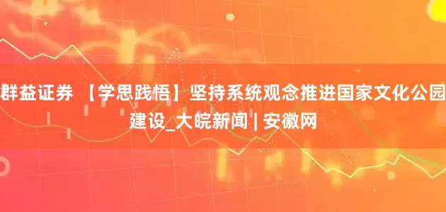 群益证券 【学思践悟】坚持系统观念推进国家文化公园建设_大皖新闻 | 安徽网