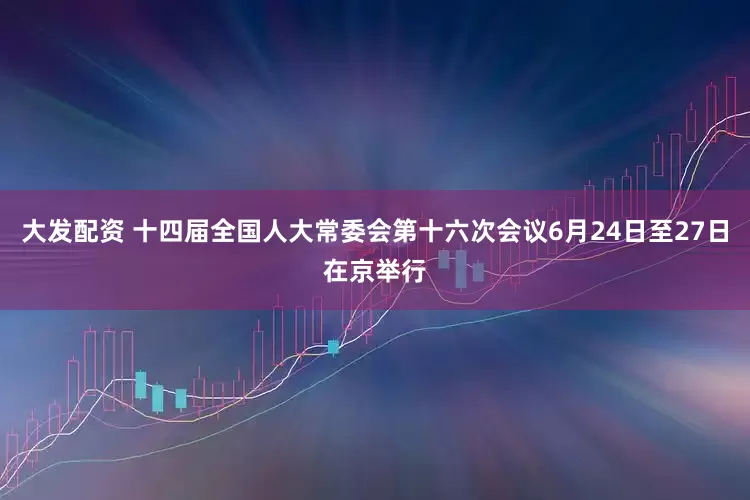 大发配资 十四届全国人大常委会第十六次会议6月24日至27日在京举行