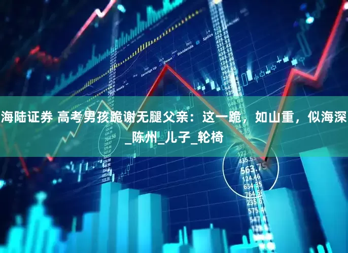 海陆证券 高考男孩跪谢无腿父亲：这一跪，如山重，似海深_陈州_儿子_轮椅