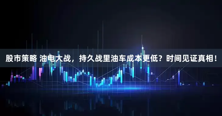 股市策略 油电大战，持久战里油车成本更低？时间见证真相！