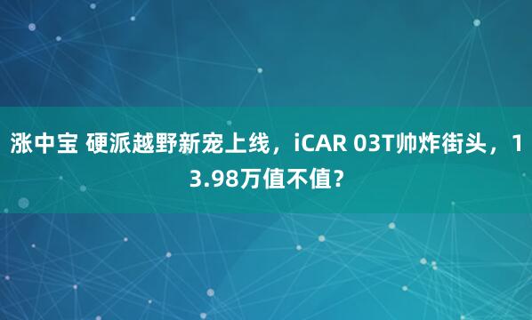 涨中宝 硬派越野新宠上线，iCAR 03T帅炸街头，13.98万值不值？