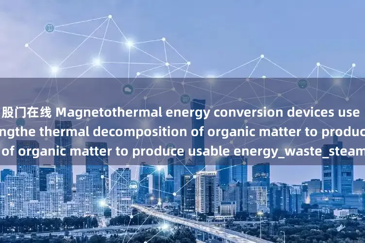 股门在线 Magnetothermal energy conversion devices use the heat generated duringthe thermal decomposition of organic matter to produce usable energy_waste_steam