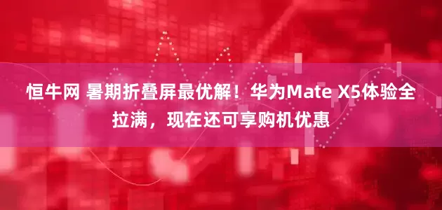 恒牛网 暑期折叠屏最优解！华为Mate X5体验全拉满，现在还可享购机优惠
