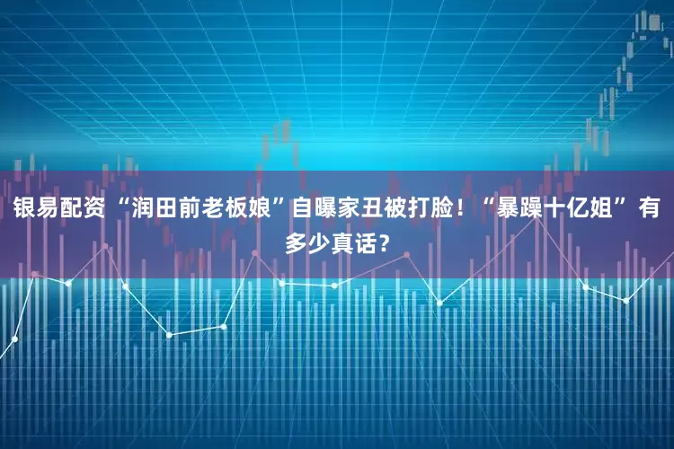 银易配资 “润田前老板娘”自曝家丑被打脸！“暴躁十亿姐” 有多少真话？