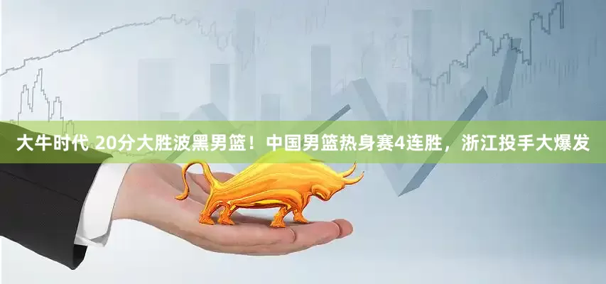 大牛时代 20分大胜波黑男篮！中国男篮热身赛4连胜，浙江投手大爆发