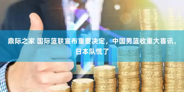鼎际之家 国际篮联宣布重要决定，中国男篮收重大喜讯，日本队慌了