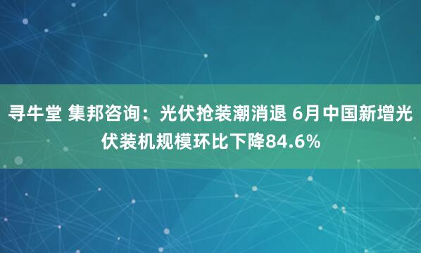 寻牛堂 集邦咨询：光伏抢装潮消退 6月中国新增光伏装机规模环比下降84.6%