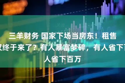 三羊财务 国家下场当房东！租售同权终于来了？有人暴富梦碎，有人省下百万