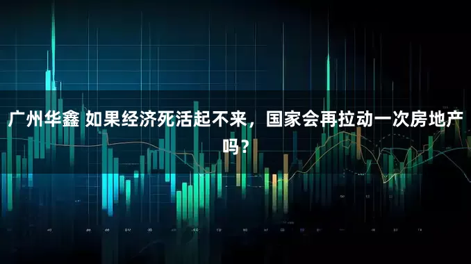 广州华鑫 如果经济死活起不来，国家会再拉动一次房地产吗？