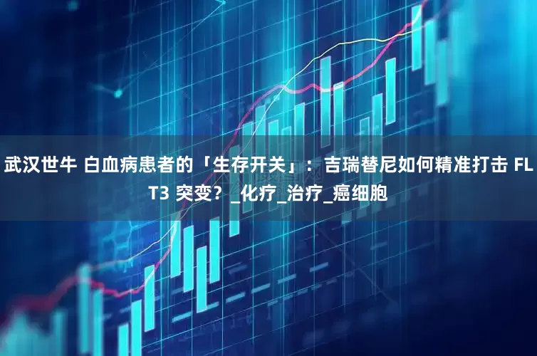 武汉世牛 白血病患者的「生存开关」：吉瑞替尼如何精准打击 FLT3 突变？_化疗_治疗_癌细胞