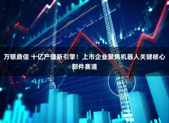万银鼎信 十亿产值新引擎！上市企业聚焦机器人关键核心部件赛道