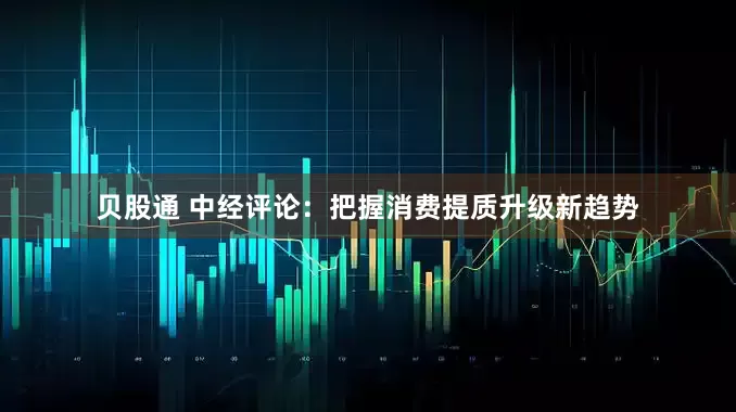 贝股通 中经评论：把握消费提质升级新趋势