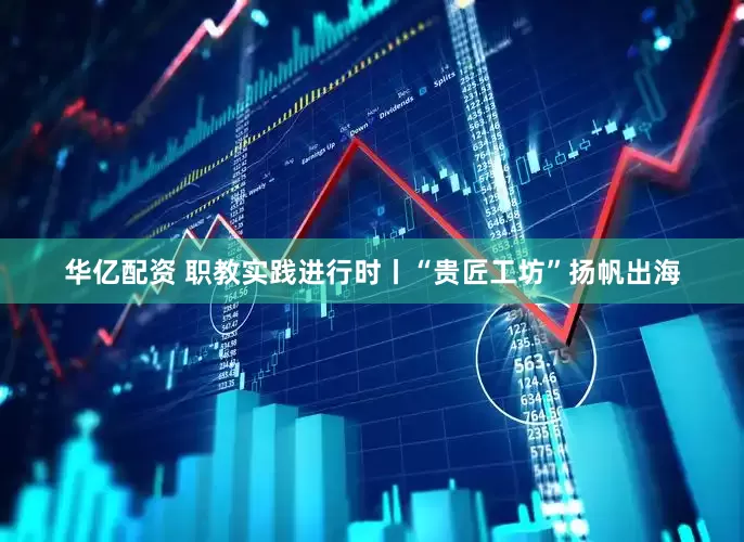 华亿配资 职教实践进行时丨“贵匠工坊”扬帆出海