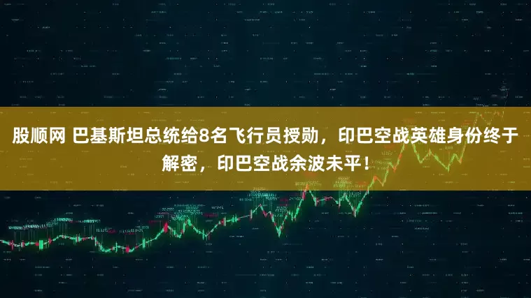 股顺网 巴基斯坦总统给8名飞行员授勋，印巴空战英雄身份终于解密，印巴空战余波未平！