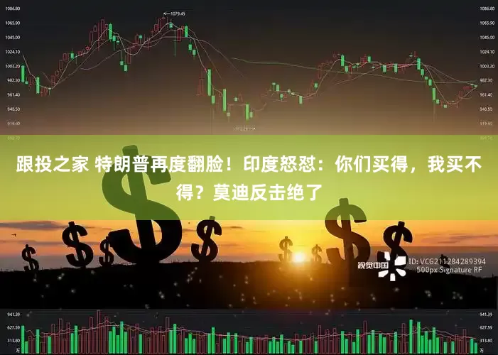 跟投之家 特朗普再度翻脸！印度怒怼：你们买得，我买不得？莫迪反击绝了