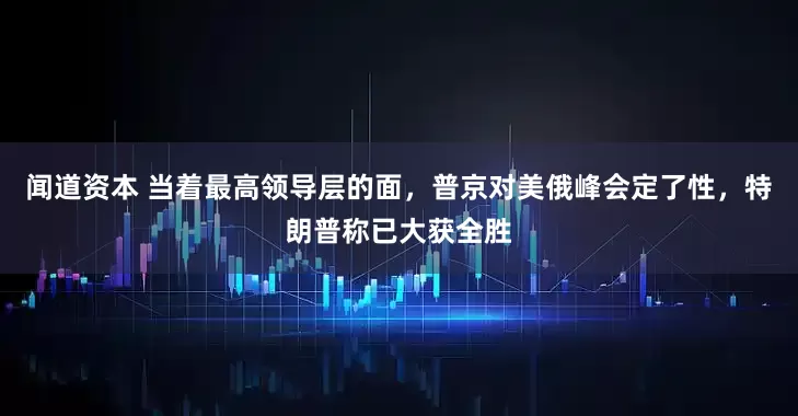 闻道资本 当着最高领导层的面，普京对美俄峰会定了性，特朗普称已大获全胜
