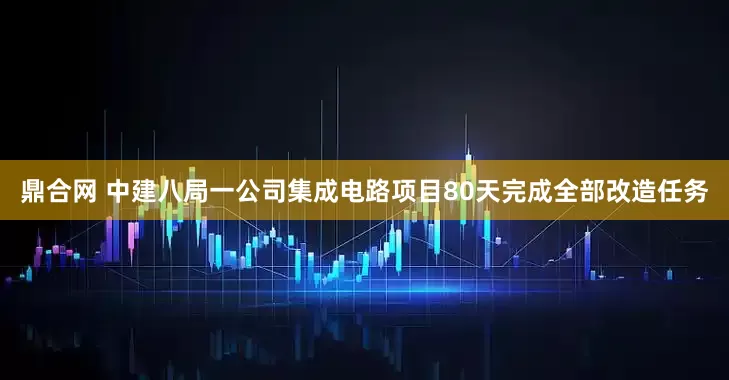 鼎合网 中建八局一公司集成电路项目80天完成全部改造任务