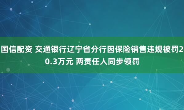 国信配资 交通银行辽宁省分行因保险销售违规被罚20.3万元 两责任人同步领罚
