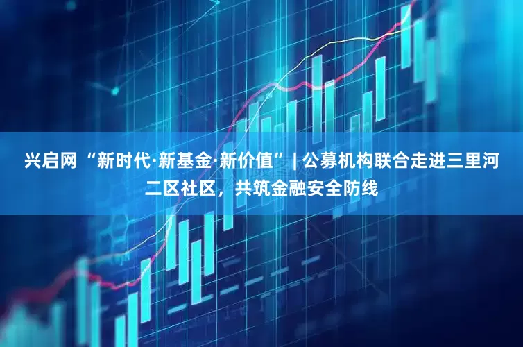 兴启网 “新时代·新基金·新价值” | 公募机构联合走进三里河二区社区，共筑金融安全防线