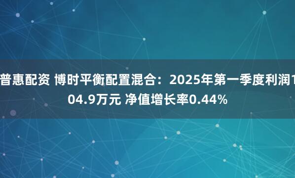 普惠配资 博时平衡配置混合：2025年第一季度利润104.9万元 净值增长率0.44%