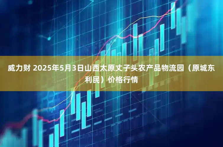 威力财 2025年5月3日山西太原丈子头农产品物流园（原城东利民）价格行情