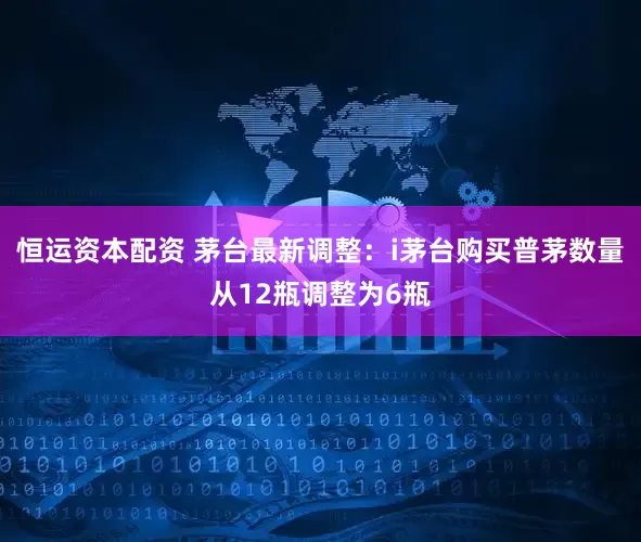 恒运资本配资 茅台最新调整：i茅台购买普茅数量从12瓶调整为6瓶