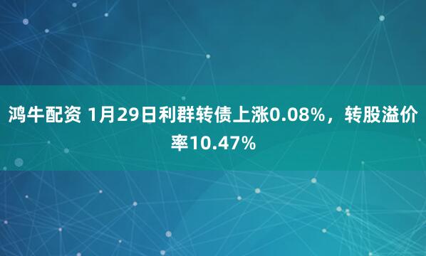 鸿牛配资 1月29日利群转债上涨0.08%，转股溢价率10.47%