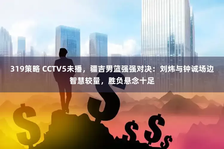 319策略 CCTV5未播，疆吉男篮强强对决：刘炜与钟诚场边智慧较量，胜负悬念十足