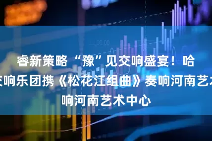 睿新策略 “豫”见交响盛宴！哈尔滨交响乐团携《松花江组曲》奏响河南艺术中心