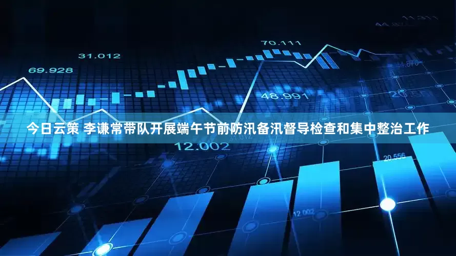 今日云策 李谦常带队开展端午节前防汛备汛督导检查和集中整治工作