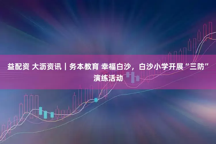 益配资 大沥资讯｜务本教育 幸福白沙，白沙小学开展“三防”演练活动